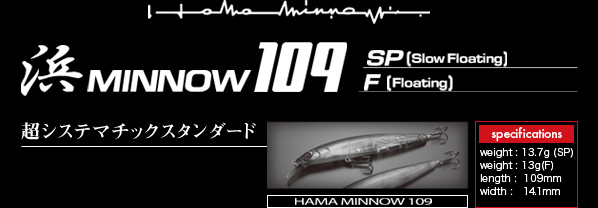 浜MINNOW109　超システマチックスタンダード：＊ weight : 13.7g (SP),＊ weight : 13g(F),＊ length : 109mm,＊ width : 14.1mm　※スペック上の数値は製作時におけるデーター上の数値です。製品の仕様は予告なく変更する場合があります。