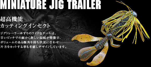 MINIATURE JIG TRAILER：超高機能カッティングインセクト：ジグトレーラーゆずりのワイドなテールは、
							早いピッチでの細かく激しい振幅が特徴で、ボリュームのある触角を持ち状況に合わせ片方をカットする事も考慮しデザインしています。