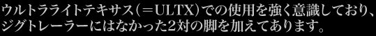 ウルトラライトテキサス（＝ULTX）での使用を強く意識しており、ジグトレーラーにはなかった2対の脚を加えてあります。