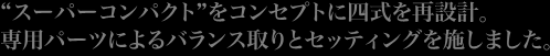 ”スーバーコンパクト”をコンセプトに四式を再設計。専用パーツによるバランス取りとセッティングを施しました。